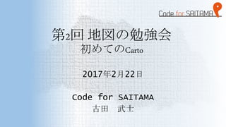 第2回 地図の勉強会
初めてのCarto
2017年2月22日
Code for SAITAMA
古田 武士
 