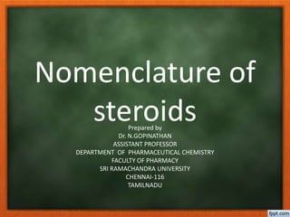 Nomenclature of
steroidsPrepared by
Dr. N.GOPINATHAN
ASSISTANT PROFESSOR
DEPARTMENT OF PHARMACEUTICAL CHEMISTRY
FACULTY OF PHARMACY
SRI RAMACHANDRA UNIVERSITY
CHENNAI-116
TAMILNADU
 