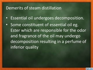 Demerits of steam distillation
• Essential oil undergoes decomposition.
• Some constituent of essential oil eg.
Ester which are responsible for the odor
and fragrance of the oil may undergo
decomposition resulting in a perfume of
inferior quality
 