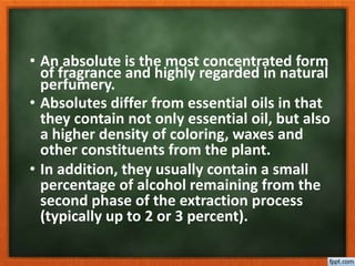 • An absolute is the most concentrated form
of fragrance and highly regarded in natural
perfumery.
• Absolutes differ from essential oils in that
they contain not only essential oil, but also
a higher density of coloring, waxes and
other constituents from the plant.
• In addition, they usually contain a small
percentage of alcohol remaining from the
second phase of the extraction process
(typically up to 2 or 3 percent).
 