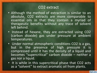 CO2 extract
• Although the method of extraction is similar to an
absolute, CO2 extracts are more comparable to
essential oils in that they contain a myriad of
therapeutic benefits without any trace of solvent
left behind.
• Instead of hexane, they are extracted using CO2
(carbon dioxide) gas under pressure at ambient
temperatures.
• Under normal atmospheric conditions CO2 is a gas,
but in the presence of high pressure it is
compressed until it has the density of a liquid and
becomes “supercritical” carbon dioxide – neither a
gas nor a liquid.
• It is while in this supercritical phase that CO2 acts
as a “solvent” to extract aromatic oil from plants.
 