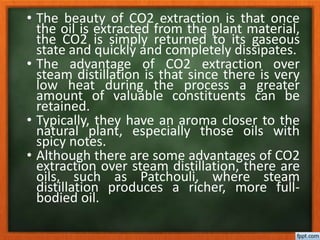 • The beauty of CO2 extraction is that once
the oil is extracted from the plant material,
the CO2 is simply returned to its gaseous
state and quickly and completely dissipates.
• The advantage of CO2 extraction over
steam distillation is that since there is very
low heat during the process a greater
amount of valuable constituents can be
retained.
• Typically, they have an aroma closer to the
natural plant, especially those oils with
spicy notes.
• Although there are some advantages of CO2
extraction over steam distillation, there are
oils, such as Patchouli, where steam
distillation produces a richer, more full-
bodied oil.
 