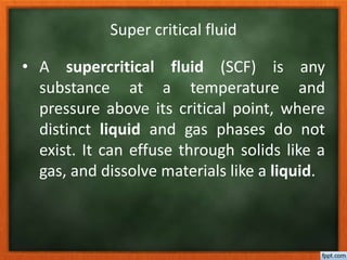 Super critical fluid
• A supercritical fluid (SCF) is any
substance at a temperature and
pressure above its critical point, where
distinct liquid and gas phases do not
exist. It can effuse through solids like a
gas, and dissolve materials like a liquid.
 