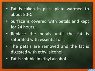 • Fat is taken in glass plate warmed to
about 50◦C
• Surface is covered with petals and kept
for 24 hours.
• Replace the petals until the fat is
saturated with essential oil .
• The petals are removed and the fat is
digested with ethyl alcohol.
• Fat is soluble in ethyl alcohol.
 