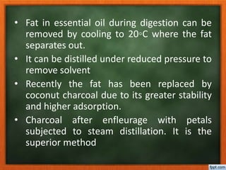• Fat in essential oil during digestion can be
removed by cooling to 20◦C where the fat
separates out.
• It can be distilled under reduced pressure to
remove solvent
• Recently the fat has been replaced by
coconut charcoal due to its greater stability
and higher adsorption.
• Charcoal after enfleurage with petals
subjected to steam distillation. It is the
superior method
 