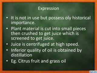 Expression
• It is not in use but possess oly historical
importance.
• Plant material is cut into small pieces
then crushed to get juice which is
screened to get juice.
• Juice is centrifuged at high speed.
• Inferior quality of oil is obtained by
distillation
• Eg. Citrus fruit and grass oil
 