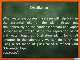 -Distillation
When water evaporates the steam will help bring in
the essential oils of the plant tissue out
simultaneously on the condenser steam and vapor
is condensed into liquid oil. the separation of oil
and water together. Distillation plant for small
amounts in the laboratory we can do it refined
using a set made ​​of glass called a refined kind
“Clevenger type
apparatus”.
16
 