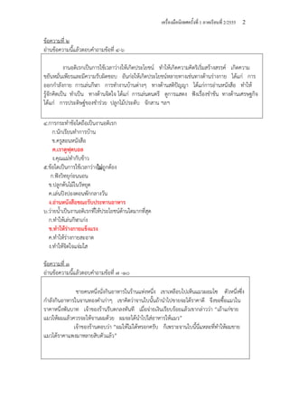 เครื่องมือนิเทศครั้งที่ 1 ภาคเรียนที่ 2/2555 2
ข้อความที่ ๒
อ่านข้อความนี้แล้วตอบคําถามข้อที่ ๔-๖
งานอดิเรกเป็นการใช้เวลาว่างให้เกิดประโยชน์ ทําให้เกิดความคิดริเริ่มสร้างสรรค์ เกิดความ
ขยันหมั่นเพียรและมีความรับผิดชอบ อันก่อให้เกิดประโยชน์หลายทางเช่นทางด้านร่างกาย ได้แก่ การ
ออกกําลังกาย การเล่นกีฬา การทํางานบ้านต่างๆ ทางด้านสติปัญญา ได้แก่การอ่านหนังสือ ทําให้
รู้จักคิดเป็น ทําเป็น ทางด้านจิตใจ ได้แก่ การเล่นดนตรี ดูการแสดง ฟังเรื่องขําขัน ทางด้านเศรษฐกิจ
ได้แก่ การประดิษฐ์ของชําร่วย ปลูกไม้ประดับ จักสาน ฯลฯ
๔.การกระทําข้อใดถือเป็นงานอดิเรก
ก.นักเรียนทําการบ้าน
ข.ครูสอนหนังสือ
ค.เราดูฟุตบอล
ง.คุณแม่ทํากับข้าว
๕.ข้อใดเป็นการใช้เวลาว่างไม่ถูกต้อง
ก.ฟังวิทยุก่อนนอน
ข.ปลูกต้นไม้ในวัหยุด
ค.เล่นปิงปองตอนพักกลางวัน
ง.อ่านหนังสือขณะรับประทานอาหาร
๖.ว่ายน้ําเป็นงานอดิเรกที่ให้ประโยชน์ด้านใดมากที่สุด
ก.ทําให้เล่นกีฬาเก่ง
ข.ทําให้ร่างกายแข็งแรง
ค.ทําให้ร่างกายสะอาด
ง.ทําให้จิตใจแจ่มใส
ข้อความที่ ๓
อ่านข้อความนี้แล้วตอบคําถามข้อที่ ๗ -๑๐
ชายคนหนึ่งนั่งกินอาหารในร้านแห่งหนึ่ง เขาเหลือบไปเห็นแมวผอมโซ ตัวหนึ่งซึ่ง
กําลังกินอาหารในจานทองคําเก่าๆ เขาคิดว่าจานใบนั้นถ้านําไปขายจะได้ราคาดี จึงขอซื้อแมวใน
ราคาหนึ่งพันบาท เจ้าของร้านรีบตกลงทันที เมื่อจ่ายเงินเรียบร้อยแล้วเขากล่าวว่า “เถ้าแก่ขาย
แมวให้ผมแล้วควรจะให้จานผมด้วย ผมจะได้นําไปใส่อาหารให้แมว”
เจ้าของร้านตอบว่า “ผมให้ไม่ได้หรอกครับ ก็เพราะจานใบนี้นี่แหละที่ทําให้ผมขาย
แมวได้ราคาแพงมาหลายสิบตัวแล้ว”
 