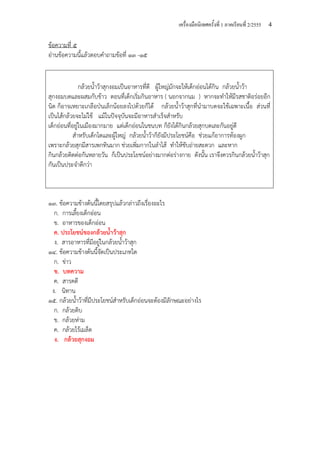 เครื่องมือนิเทศครั้งที่ 1 ภาคเรียนที่ 2/2555 4
ข้อความที่ ๕
อ่านข้อความนี้แล้วตอบคําถามข้อที่ ๑๓ -๑๕
กล้วยน้ําว้าสุกงอมเป็นอาหารที่ดี ผู้ใหญ่มักจะให้เด็กอ่อนได้กิน กล้วยน้ําว้า
สุกงอมบดและผสมกับข้าว ตอนที่เด็กเริ่มกินอาหาร ( นอกจากนม ) หากจะทําให้มีรสชาติอร่อยอีก
นิด ก็อาจเหยาะเกลือป่นเล็กน้อยลงไปด้วยก็ได้ กล้วยน้ําว้าสุกที่นํามาบดจะใช้เฉพาะเนื้อ ส่วนที่
เป็นไส้กล้วยจะไม่ใช้ แม้ในปัจจุบันจะมีอาหารสําเร็จสําหรับ
เด็กอ่อนที่อยู่ในเมืองมากมาย แต่เด็กอ่อนในชนบท ก็ยังได้กินกล้วยสุกบดเละกันอยู่ดี
สําหรับเด็กโตและผู้ใหญ่ กล้วยน้ําว้าก็ยังมีประโยชน์คือ ช่วยแก้อาการท้องผูก
เพราะกล้วยสุกมีสารเพกทินมาก ช่วยเพิ่มกากในลําไส้ ทําให้ขับถ่ายสะดวก และหาก
กินกล้วยติดต่อกันหลายวัน ก็เป็นประโยชน์อย่างมากต่อร่างกาย ดังนั้น เราจึงควรกินกล้วยน้ําว้าสุก
กันเป็นประจําดีกว่า
๑๓. ข้อความข้างต้นนี้โดยสรุปแล้วกล่าวถึงเรื่องอะไร
ก. การเลี้ยงเด็กอ่อน
ข. อาหารของเด็กอ่อน
ค. ประโยชน์ของกล้วยน้ําว้าสุก
ง. สารอาหารที่มีอยู่ในกล้วยน้ําว้าสุก
๑๔. ข้อความข้างต้นนี้จัดเป็นประเภทใด
ก. ข่าว
ข. บทความ
ค. สารคดี
ง. นิทาน
๑๕. กล้วยน้ําว้าที่มีประโยชน์สําหรับเด็กอ่อนจะต้องมีลักษณะอย่างไร
ก. กล้วยดิบ
ข. กล้วยห่าม
ค. กล้วยไร้เมล็ด
ง. กล้วยสุกงอม
 