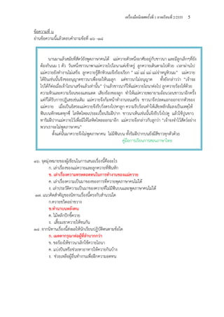 เครื่องมือนิเทศครั้งที่ 1 ภาคเรียนที่ 2/2555 5
นานมาแล้วสมัยที่สัตว์ยังพูดภาษาคนได้ แม่ควายตัวหนึ่งอาศัยอยู่กับชาวนา และมีลูกเล็กๆที่ยัง
ต้องกินนม 1 ตัว วันหนึ่งชาวนาพาแม่ควายไปไถนาแต่เช้าตรู่ ลูกควายเดินตามไปด้วย เวลาผ่านไป
แม่ควายยังทํางานไม่เสร็จ ลูกควายรู้สึกหิวนมจึงร้องเรียก ” แม่ แม่ แม่ แม่จ๋าหนูหิวนม” แม่ควาย
ได้ยินเช่นนั้นจึงขออนุญาตชาวนาเพื่อจะให้นมลูก แต่ชาวนาไม่อนุญาต ทั้งยังกล่าวว่า “เจ้าจะ
ไปได้ก็ต่อเมื่อเจ้าไถนาเสร็จแล้วเท่านั้น” ว่าแล้วชาวนาก็ให้แม่ควายไถนาต่อไป ลูกควายร้องไห้ด้วย
ความหิวและความร้อนของแสงแดด เสียงร้องของลูก ทําให้แม่ควายพยายามอ้อนวอนชาวนาอีกครั้ง
แต่ก็ได้รับการปฏิเสธเช่นเดิม แม่ควายจึงก้มหน้าทํางานจนเสร็จ ชาวนาจึงปลดแอกออกจากตัวของ
แม่ควาย เมื่อเป็นอิสระแม่ควายจึงรีบวิ่งตรงไปหาลูก ความรีบร้อนทําให้เสียหลักล้มลงเป็นเหตุให้
ฟันบนหักหมดทุกซี่ โลหิตไหลเปรอะเปื้อนริมฝีปาก ชาวนาเห็นเช่นนั้นจึงรีบวิ่งไปดู แล้วใช้ปูนขาว
ทาริมฝีปากแม่ควายไว้เพื่อมิให้โลหิตไหลออกมาอีก แม่ควายจึงกล่าวกับลูกว่า “เจ้าจงจําไว้สัตว์อย่าง
พวกเราจะไม่พูดภาษาคน”
ตั้งแต่นั้นมาควายจึงไม่พูดภาษาคน ไม่มีฟันบน ทั้งริมฝีปากบนยังมีสีขาวทุกตัวด้วย
คู่มือการเรียนการสอนภาษาไทย
ข้อความที่ ๖
อ่านข้อความนี้แล้วตอบคําถามข้อที่ ๑๖ -๑๘
๑๖. จุดมุ่งหมายของผู้เขียนในการเสนอเรื่องนี้คืออะไร
ก. เล่าเรื่องของแม่ควายและลูกควายที่ฟันหัก
ข. เล่าเรื่องความทรหดอดทนในการทํางานของแม่ควาย
ค. เล่าเรื่องความเป็นมาของของการที่ควายพุดภาษาคนไม่ได้
ง. เล่าประวัติความเป็นมาของควายที่ไม่มีฟันบนและพูดภาษาคนไม่ได้
๑๗. แนวคิดสําคัญของนิทานเรื่องนี้ตรงกับสํานวนใด
ก.ควายขวิดอย่าขวาง
ข.ทํานาบนหลังคน
ค. ไม้หลักปักขี้ควาย
ง. เสี้ยมเขาควายให้ชนกัน
๑๘ .จากนิทานเรื่องนี้ส่งผลให้นักเรียนปฏิบัติตนตามข้อใด
ก. เมตตากรุณาต่อผู้ที่ลําบากกว่า
ข. ขอร้องให้ชาวนาเลิกใช้ควายไถนา
ค. แบ่งปันหรือช่วยหาอาหารให้ควายกินบ้าง
ง. ช่วยเหลือผู้อื่นทํางานเพื่อฝึกความอดทน
 