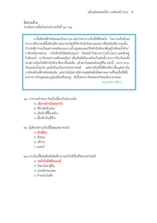 เครื่องมือนิเทศครั้งที่ 1 ภาคเรียนที่ 2/2555 6
ข้อความที่ ๗
อ่านข้อความนี้แล้วตอบคําถามข้อที่ ๑๙ -๒๑
๑๙. การกระทําของกาในเรื่องนี้ตรงกับสํานวนใด
ก. เห็นกงจักรเป็นดอกบัว
ข. ขี่ช้างจับตักแตน
ค. เห็นช้างขี้ขี้ตามช้าง
ง. เลี้ยงช้างกินขี้ช้าง
๒๐. ผู้เขียนนิทานเรื่องนี้มีจุดมุ่งหมายอะไร
ก. ตักเตือน
ข. สั่งสอน
ค. อธิบาย
ง. แนะนํา
๒๑ จากเรื่องนี้ข้อใดคือข้อคิดที่สามารถนําไปใช้ในชีวิตประจําวันได้
ก. พอใจในสิ่งที่ตนเองมี
ข. อิจฉาริษยาผู้อื่น
ค. เย่อหยิ่งทะนงตน
ง. ทําอะไรเกินตัว
กานั้นมีขนที่ดําสนิทและเป็นเงางาม แต่ทว่าพวกกากลับมิได้พึงพอใจ ในความเป็นตัวเอง
พวกกาเห็นว่าหงส์นั้นมีขนสีขาวสะอาดบริสุทธิ์ก็พากันนึกอิจฉาและอยากที่จะมีขนสีขาวเช่นนั้น
บ้าง"สงสัยว่าคงเป็นเพราะหงส์ชอบลงอาบน้ําอยู่เสมอและก็ยังพํานักพักอาศัยอยู่ใกล้สระน้ําด้วย"
กาตัวหนึ่งคาดคะเน กาอีกตัวหนึ่งจึงสนับสนุนว่า "นั่นน่ะสิ ถ้าพวกเราว่ายน้ําบ่อยๆ และพักอยู่
ใกล้สระน้ํา เราก็คงจะขาวเหมือนหงส์นะ" เมื่อเห็นดีเห็นงามด้วยกันเช่นนั้น พวกกาก็พากันละทิ้ง
เทวสถานอันเป็นที่พํานักพักอาศัยมาตั้งแต่เดิม แล้วพากันอพยพไปอยู่ที่ริม สระน้ํา พวกกาชวน
กันลงเล่นน้ําทุกวัน และไซร้ขนเป็นประจําอย่างหงส์ แต่พวกมันก็มิได้มีขนที่ขาวขึ้นแต่อย่างใด
กายังคงมีขนสีดําสนิทเช่นเดิม แต่ทว่ามันไม่อาจมีความสุขดังเดิมได้เพราะสถานที่ใหม่นั้นมิได้มี
อาหารการกินอุดมสมบรูณ์เหมือนที่เคยอยู่ ดังนั้นพวกกาจึงอดตายกันหมดในเวลาต่อมา
(อมตะนิทานอีสป)
 