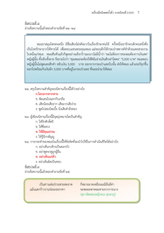 เครื่องมือนิเทศครั้งที่ 1 ภาคเรียนที่ 2/2555 7
ข้อความที่ ๘
อ่านข้อความนี้แล้วตอบคําถามข้อที่ ๒๒ -๒๔
๒๒. สรุปใจความสําคัญของนิทานเรื่องนี้ได้ว่าอย่างไร
ก.โลภมากลาภหาย
ข. พิมเสนไปแลกกับเกลือ
ค. เสียน้อยเสียยาก เสียมากเสียง่าย
ง. พูดไปสองไพเบี้ย นิ่งเสียตําลึงทอง
๒๓. ผู้เขียนนิทานเรื่องนี้มีจุดมุ่งหมายใดเป็นสําคัญ
ก. ให้รักศักดิ์ศรี
ข. ให้ซื่อตรง
ค. ให้มีคุณธรรม
ง. ให้รู้จักกตัญญู
๒๔. การกระทําของหมอในเรื่องนี้ให้ข้อคิดที่จะนําไปใช้ในการดําเนินชีวิตได้อย่างไร
ก. อย่าเห็นกงจักรเป็นดอกบัว
ข. อย่าพูดจาดูถูกผู้อื่น
ค. อย่าเห็นแก่ตัว
ง. อย่าเห็นผิดเป็นชอบ
ข้อความที่ ๙
อ่านข้อความนี้แล้วตอบคําถามข้อที่ ๒๕
หมอยาสมุนไพรคนหนึ่ง มีชื่อเสียงโด่งดังมากในเรื่องรักษาคนไข้ ครั้งหนึ่งเขารักษาเด็กคนหนึ่งซึ่ง
เป็นโรครักษายากให้หายได้ เพื่อตอบแทนพระคุณหมอ แม่ของเด็กให้กระเป๋าสตางค์ทําด้วยแพรสวยงาม
ใบหนึ่งแก่หมอ หมอสั่นหัวแล้วก็พูดอย่างแข็งกร้าวมะนาวไม่มีน้ําว่า "ผมไม่ต้องการของผมต้องการเงินสด"
หญิงผู้นั้น ทั้งเจ็บทั้งอาย จึงถามไปว่า "คุณหมอจะต้องให้ดิฉันจ่ายเงินสักเท่าใดคะ" "5,000 บาท" หมอตอบ
หญิงผู้นั้นไม่พูดเลยสักคํา หยิบเงิน 5,000 บาท ออกจากกระเป๋าแพรใบนั้น ส่งให้หมอ แล้วเธอก็ลุกขึ้น
ออกไปพร้อมกับเงินอีก 5,000 บาทที่อยู่ในกระเป๋าแพร ซึ่งเธอนํามาให้หมอ
เป็นสาวแซ่แร่รวยสวยสะอาด ก็หมายมาดเหมือนมณีอันมีค่า
แม้นแตกร้าวรานร่อยถอยราคา จะพลอยพาหอมหายจากกายนาง
(สุภาษิตสอนหญิงของ สุนทรภู่)
 