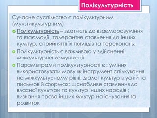 Полікультурність
Сучасне суспільство є полікультурним
(мультикультурним)
 Полікультурність – здатність до взаєморозуміння
та взаємодії , толерантне ставлення до інших
культур, сприйняття їх поглядів та переконань.
 Полікультурність є важливою у здійсненні
міжкультурної комунікації
 Параметрами полікультурності є : уміння
використовувати мову як інструмент спілкування
на міжкультурному рівні; діалог культур в усній та
письмовій формах; шанобливе ставлення до
власної культури та культур інших народів ;
визнання права інших культур на існування та
розвиток
 