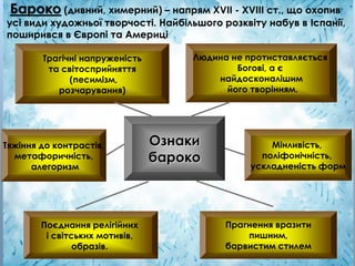 Ознаки
бароко
Прагнення вразити
пишним,
барвистим стилем
Тяжіння до контрастів,
метафоричність,
алегоризм
Поєднання релігійних
і світських мотивів,
образів.
Мінливість,
поліфонічність,
ускладненість форм
Людина не протиставляється
Богові, а є
найдосконалішим
його творінням.
Трагічні напруженість
та світосприйняття
(песимізм,
розчарування)
Бароко (дивний, химерний) – напрям ХVІІ - ХVІІІ ст., що охопив
усі види художньої творчості. Найбільшого розквіту набув в Іспанії,
поширився в Європі та Америці
 