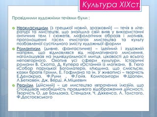 Культура XIXст.
Провідними художніми течіями були :
 Неокласицизм (з грецької новий, зразковий) — течія в літе-
ратурі та мистецтві, що знайшла свій вияв у використанні
античних тем і сюжетів, міфологічних образів і мотивів,
проголошенні гасел «чистого» мистецтва та культу
позбавленої суспільного змісту художньої форми
 Романтизм (дивне, фантастичне) – ідейний і художній
напрям, що відмовлявся від нормативного мислення,
наголошував на індивідуальності митця, цікавості до всього
неповторного. Охопив усі сфери культури. Історичні
романи В. Скотта, Д. Купера «Останній із могікан», В. Гюго
«Собор паризької Богоматері», «Людина, що сміється»,
казки братів Грімм, Е. Гофмана та ін. У живописі – творчість
Е.Делакруа, Ф.Руни , Ф.Гойя. Композитори Ф.Шопен,
Л.Бетховен, Дж. Верді, А.Міцкевич
 Реалізм (дійсний) – це мистецтво «втрачених ілюзій», що
сповідував необхідність правдивого відображення дійсності.
Творчість О. де Бальзака, Стендаля, Ч. Діккенса, Л. Толстого,
Ф.Достоєвського
 