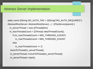 Abstract Server implementation
static const QString NO_AUTH_TAG = QString("NO_AUTH_REQUIRED");
AbstractRestServer::AbstractRestServer(...) : QTcpServer(parent) {
m_serverThread = new QThread(this);
m_maxThreadsCount = QThread::idealThreadCount();
if (m_maxThreadsCount < MIN_THREADS_COUNT)
m_maxThreadsCount = MIN_THREADS_COUNT;
else
m_maxThreadsCount += 2;
moveToThread(m_serverThread);
m_serverThread->moveToThread(m_serverThread);
m_serverThread->start();
 