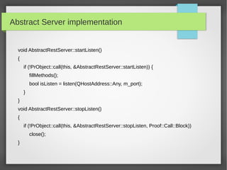 Abstract Server implementation
void AbstractRestServer::startListen()
{
if (!PrObject::call(this, &AbstractRestServer::startListen)) {
fillMethods();
bool isListen = listen(QHostAddress::Any, m_port);
}
}
void AbstractRestServer::stopListen()
{
if (!PrObject::call(this, &AbstractRestServer::stopListen, Proof::Call::Block))
close();
}
 