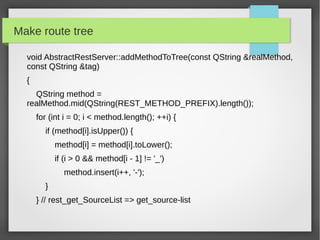 Make route tree
void AbstractRestServer::addMethodToTree(const QString &realMethod,
const QString &tag)
{
QString method =
realMethod.mid(QString(REST_METHOD_PREFIX).length());
for (int i = 0; i < method.length(); ++i) {
if (method[i].isUpper()) {
method[i] = method[i].toLower();
if (i > 0 && method[i - 1] != '_')
method.insert(i++, '-');
}
} // rest_get_SourceList => get_source-list
 