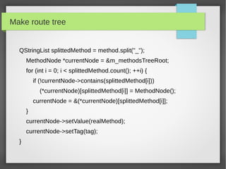 Make route tree
QStringList splittedMethod = method.split("_");
MethodNode *currentNode = &m_methodsTreeRoot;
for (int i = 0; i < splittedMethod.count(); ++i) {
if (!currentNode->contains(splittedMethod[i]))
(*currentNode)[splittedMethod[i]] = MethodNode();
currentNode = &(*currentNode)[splittedMethod[i]];
}
currentNode->setValue(realMethod);
currentNode->setTag(tag);
}
 
