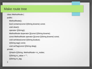 Make route tree
class MethodNode {
public:
MethodNode();
bool contains(const QString &name) const;
void clear();
operator QString();
MethodNode &operator [](const QString &name);
const MethodNode operator [](const QString &name) const;
void setValue(const QString &value);
QString tag() const;
void setTag(const QString &tag);
private:
QHash<QString, MethodNode> m_nodes;
QString m_value = "";
QString m_tag;
};
 