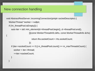 New connection handling
void AbstractRestServer::incomingConnection(qintptr socketDescriptor) {
WorkerThread *worker = nullptr;
if (!m_threadPool.isEmpty()) {
auto iter = std::min_element(d->threadPool.begin(), d->threadPool.end(),
[](const WorkerThreadInfo &lhs, const WorkerThreadInfo &rhs)
{
return lhs.socketCount < rhs.socketCount;
});
if (iter->socketCount == 0 || m_threadPool.count() >= m_maxThreadsCount) {
worker = iter->thread;
++iter->socketCount;
}
}
 