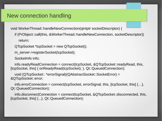 New connection handling
void WorkerThread::handleNewConnection(qintptr socketDescriptor) {
if (PrObject::call(this, &WorkerThread::handleNewConnection, socketDescriptor))
return;
QTcpSocket *tcpSocket = new QTcpSocket();
m_server->registerSocket(tcpSocket);
SocketInfo info;
info.readyReadConnection = connect(tcpSocket, &QTcpSocket::readyRead, this,
[tcpSocket, this] { onReadyRead(tcpSocket); }, Qt::QueuedConnection);
void (QTcpSocket:: *errorSignal)(QAbstractSocket::SocketError) =
&QTcpSocket::error;
info.errorConnection = connect(tcpSocket, errorSignal, this, [tcpSocket, this] {…},
Qt::QueuedConnection);
info.disconnectConnection = connect(tcpSocket, &QTcpSocket::disconnected, this,
[tcpSocket, this] {...}, Qt::QueuedConnection);
 
