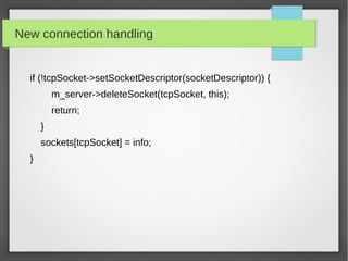 New connection handling
if (!tcpSocket->setSocketDescriptor(socketDescriptor)) {
m_server->deleteSocket(tcpSocket, this);
return;
}
sockets[tcpSocket] = info;
}
 