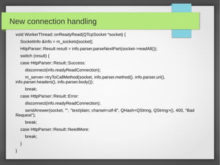 New connection handling
void WorkerThread::onReadyRead(QTcpSocket *socket) {
SocketInfo &info = m_sockets[socket];
HttpParser::Result result = info.parser.parseNextPart(socket->readAll());
switch (result) {
case HttpParser::Result::Success:
disconnect(info.readyReadConnection);
m_server->tryToCallMethod(socket, info.parser.method(), info.parser.uri(),
info.parser.headers(), info.parser.body());
break;
case HttpParser::Result::Error:
disconnect(info.readyReadConnection);
sendAnswer(socket, "", "text/plain; charset=utf-8", QHash<QString, QString>(), 400, "Bad
Request");
break;
case HttpParser::Result::NeedMore:
break;
}
}
 