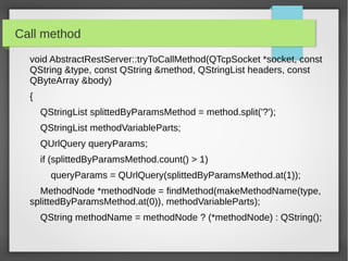 Call method
void AbstractRestServer::tryToCallMethod(QTcpSocket *socket, const
QString &type, const QString &method, QStringList headers, const
QByteArray &body)
{
QStringList splittedByParamsMethod = method.split('?');
QStringList methodVariableParts;
QUrlQuery queryParams;
if (splittedByParamsMethod.count() > 1)
queryParams = QUrlQuery(splittedByParamsMethod.at(1));
MethodNode *methodNode = findMethod(makeMethodName(type,
splittedByParamsMethod.at(0)), methodVariableParts);
QString methodName = methodNode ? (*methodNode) : QString();
 
