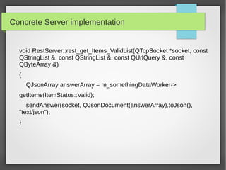 Concrete Server implementation
void RestServer::rest_get_Items_ValidList(QTcpSocket *socket, const
QStringList &, const QStringList &, const QUrlQuery &, const
QByteArray &)
{
QJsonArray answerArray = m_somethingDataWorker->
getItems(ItemStatus::Valid);
sendAnswer(socket, QJsonDocument(answerArray).toJson(),
"text/json");
}
 