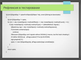 Рефлексия в тестировании
QList<QSignalSpy *> spiesForObject(QObject *obj, const QStringList &excludes)
{
QList<QSignalSpy *> spies;
for (int i = obj->metaObject()->methodOffset(); i < obj->metaObject()->methodCount(); ++i) {
if (obj->metaObject()->method(i).methodType() == QMetaMethod::Signal) {
QByteArray sign = obj->metaObject()->method(i).methodSignature();
if (excludes.contains(sign))
continue;
//Because QSignalSpy can't signals without SIGNAL() macros, but this hack cheating it
//# define SIGNAL(a) qFlagLocation("2"#a QLOCATION)
sign.prepend("2");
spies << new QSignalSpy(obj, qFlagLocation(sign.constData()));
}
}
return spies;
}
 