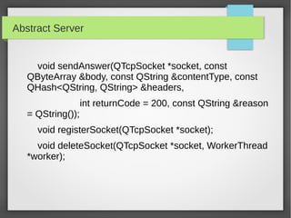 Abstract Server
void sendAnswer(QTcpSocket *socket, const
QByteArray &body, const QString &contentType, const
QHash<QString, QString> &headers,
int returnCode = 200, const QString &reason
= QString());
void registerSocket(QTcpSocket *socket);
void deleteSocket(QTcpSocket *socket, WorkerThread
*worker);
 