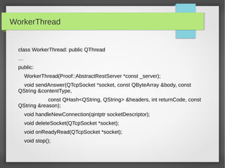 WorkerThread
class WorkerThread: public QThread
…
public:
WorkerThread(Proof::AbstractRestServer *const _server);
void sendAnswer(QTcpSocket *socket, const QByteArray &body, const
QString &contentType,
const QHash<QString, QString> &headers, int returnCode, const
QString &reason);
void handleNewConnection(qintptr socketDescriptor);
void deleteSocket(QTcpSocket *socket);
void onReadyRead(QTcpSocket *socket);
void stop();
 