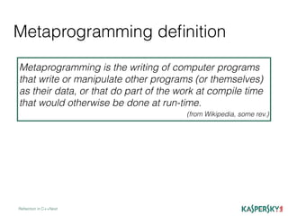Metaprogramming deﬁnition
Reﬂection in C++Next
Metaprogramming is the writing of computer programs
that write or manipulate other programs (or themselves)
as their data, or that do part of the work at compile time
that would otherwise be done at run-time.
(from Wikipedia, some rev.)
 