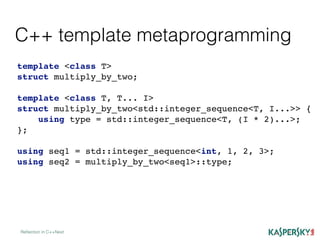C++ template metaprogramming
Reﬂection in C++Next
template <class T>
struct multiply_by_two;
template <class T, T... I>
struct multiply_by_two<std::integer_sequence<T, I...>> {
using type = std::integer_sequence<T, (I * 2)...>;
};
using seq1 = std::integer_sequence<int, 1, 2, 3>;
using seq2 = multiply_by_two<seq1>::type;
 