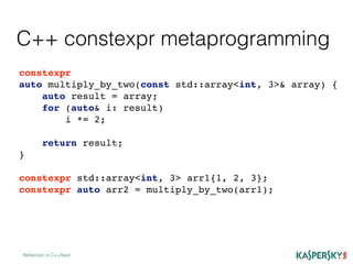 C++ constexpr metaprogramming
Reﬂection in C++Next
constexpr
auto multiply_by_two(const std::array<int, 3>& array) {
auto result = array;
for (auto& i: result)
i *= 2;
return result;
}
constexpr std::array<int, 3> arr1{1, 2, 3};
constexpr auto arr2 = multiply_by_two(arr1);
 