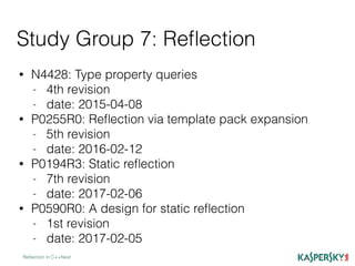 Study Group 7: Reﬂection
Reﬂection in C++Next
• N4428: Type property queries
- 4th revision
- date: 2015-04-08
• P0255R0: Reﬂection via template pack expansion
- 5th revision
- date: 2016-02-12
• P0194R3: Static reﬂection
- 7th revision
- date: 2017-02-06
• P0590R0: A design for static reﬂection
- 1st revision
- date: 2017-02-05
 