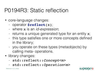 P0194R3: Static reﬂection
Reﬂection in C++Next
• core-language changes:
- operator $reflect(x);
- where x is an id-expression;
- returns a unique generated type for an entity x;
- this type satisﬁes one or more concepts deﬁned
in the library;
- you operate on these types (metaobjects) by
calling meta- operations.
• library changes:
- std::reflect::Concept<m>
- std::reflect::Operation<m>
 