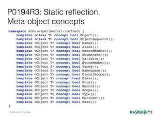 P0194R3: Static reﬂection.
Meta-object concepts
Reﬂection in C++Next
namespace std::experimental::reflect {
template <class T> concept bool Object();
template <class T> concept bool ObjectSequence();
template <Object T> concept bool Named();
template <Object T> concept bool Alias();
template <Object T> concept bool RecordMember();
template <Object T> concept bool Enumerator();
template <Object T> concept bool Variable();
template <Object T> concept bool ScopeMember();
template <Object T> concept bool Typed();
template <Object T> concept bool Namespace();
template <Object T> concept bool GlobalScope();
template <Object T> concept bool Class();
template <Object T> concept bool Enum();
template <Object T> concept bool Record();
template <Object T> concept bool Scope();
template <Object T> concept bool Type();
template <Object T> concept bool Constant();
template <Object T> concept bool Base();
}
 