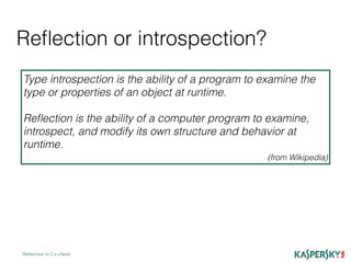 Reﬂection or introspection?
Reﬂection in C++Next
Type introspection is the ability of a program to examine the
type or properties of an object at runtime.
Reﬂection is the ability of a computer program to examine,
introspect, and modify its own structure and behavior at
runtime.
(from Wikipedia)
 