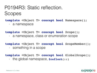P0194R3: Static reﬂection.
Scopes
Reﬂection in C++Next
template <Object T> concept bool Namespace();
- a namespace
template <Object T> concept bool Scope();
- a namespace, class or enumeration scope
template <Object T> concept bool ScopeMember();
- something in a scope
template <Object T> concept bool GlobalScope();
- the global namespace, $reflect(::)
 
