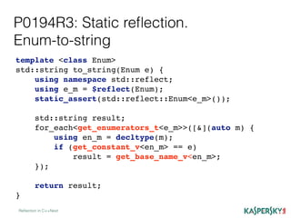 P0194R3: Static reﬂection.
Enum-to-string
Reﬂection in C++Next
template <class Enum>
std::string to_string(Enum e) {
using namespace std::reflect;
using e_m = $reflect(Enum);
static_assert(std::reflect::Enum<e_m>());
std::string result;
for_each<get_enumerators_t<e_m>>([&](auto m) {
using en_m = decltype(m);
if (get_constant_v<en_m> == e)
result = get_base_name_v<en_m>;
});
return result;
}
 