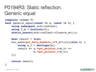 P0194R3: Static reﬂection.
Generic equal
Reﬂection in C++Next
template <class T>
bool generic_equal(const T& a, const T& b) {
using namespace std::reflect;
using T_m = $reflect(T);
static_assert(std::reflect::Class<e_m>());
bool result = true;
for_each<get_data_members_t<T_m>>([&](auto m) {
using m_t = decltype(m);
result &= a.*get_pointer_v<m_t> ==
b.*get_pointer_v<m_t>;
});
return result;
}
 
