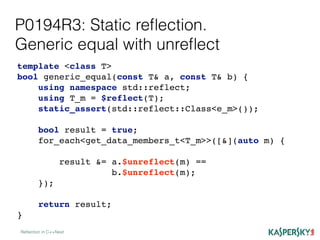 P0194R3: Static reﬂection.
Generic equal with unreﬂect
Reﬂection in C++Next
template <class T>
bool generic_equal(const T& a, const T& b) {
using namespace std::reflect;
using T_m = $reflect(T);
static_assert(std::reflect::Class<e_m>());
bool result = true;
for_each<get_data_members_t<T_m>>([&](auto m) {
result &= a.$unreflect(m) ==
b.$unreflect(m);
});
return result;
}
 