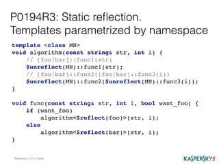 P0194R3: Static reﬂection.
Templates parametrized by namespace
Reﬂection in C++Next
template <class MN>
void algorithm(const string& str, int i) {
// [foo|bar]::func1(str)
$unreflect(MN)::func1(str);
// [foo|bar]::func2([foo|bar]::func3(i))
$unreflect(MN)::func2($unreflect(MN)::func3(i));
}
void func(const string& str, int i, bool want_foo) {
if (want_foo)
algorithm<$reflect(foo)>(str, i);
else
algorithm<$reflect(bar)>(str, i);
}
 