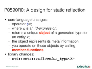 P0590R0: A design for static reﬂection
Reﬂection in C++Next
• core-language changes:
- operator $x;
- where x is an id-expression;
- returns a unique object of a generated type for
an entity x;
- the object represents its meta information;
- you operate on these objects by calling
member-functions
• library changes:
- std::meta::reflection_type<X>
 