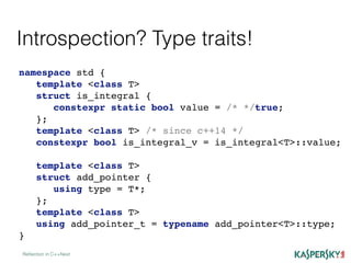 Introspection? Type traits!
Reﬂection in C++Next
namespace std {
template <class T>
struct is_integral {
constexpr static bool value = /* */true;
};
template <class T> /* since c++14 */
constexpr bool is_integral_v = is_integral<T>::value;
template <class T>
struct add_pointer {
using type = T*;
};
template <class T>
using add_pointer_t = typename add_pointer<T>::type;
}
 
