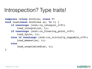 Introspection? Type traits!
Reﬂection in C++Next
template <class Archive, class T>
void load(const Archive& ar, T& t) {
if constexpr (std::is_integral_v<T>)
load_integral(ar, t);
if constexpr (std::is_floating_point_v<T>)
load_fp(ar, t);
else if constexpr (std::is_trivially_copyable_v<T>)
load_memset(ar, t);
else
load_unoptimized(ar, t);
}
 
