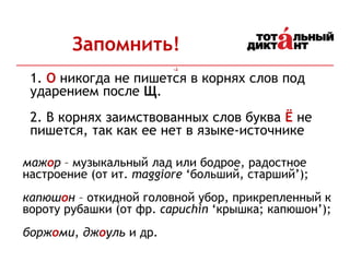 Запомнить!
мажор – музыкальный лад или бодрое, радостное
настроение (от ит. maggiore ‘больший, старший’);
капюшон – откидной головной убор, прикрепленный к
вороту рубашки (от фр. capuchin ‘крышка; капюшон’);
боржоми, джоуль и др.
1. О никогда не пишется в корнях слов под
ударением после Щ.
2. В корнях заимствованных слов буква Ё не
пишется, так как ее нет в языке-источнике
 