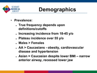 • Prevalence:
 True frequency depends upon
definitions/cutoffs
 Increasing incidence from 18-45 y/o
 Plateau incidence over 55 y/o
 Males > Females
 AA > Caucasians - obesity, cardiovascular
disease and hypertension
 Asian = Caucasian despite lower BMI – narrow
anterior airway, recessed lower jaw
Demographics
 